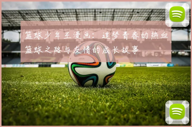 篮球少年王漫画：追梦青春的热血篮球之路与友情的成长故事