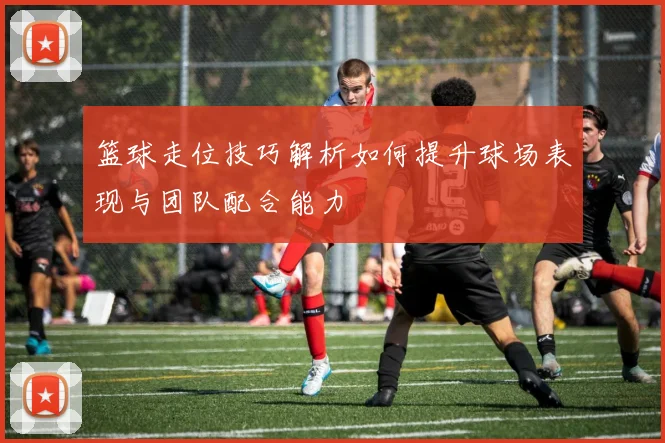 篮球走位技巧解析如何提升球场表现与团队配合能力