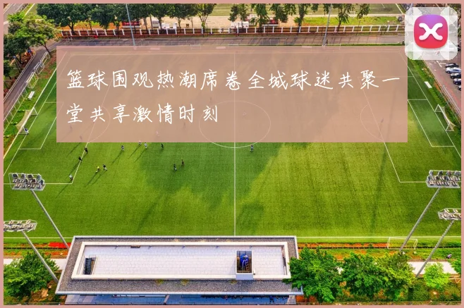 篮球围观热潮席卷全城球迷共聚一堂共享激情时刻