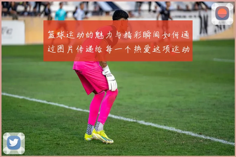 篮球运动的魅力与精彩瞬间如何通过图片传递给每一个热爱这项运动的人