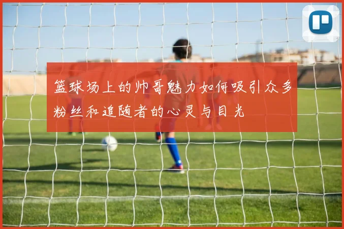 篮球场上的帅哥魅力如何吸引众多粉丝和追随者的心灵与目光