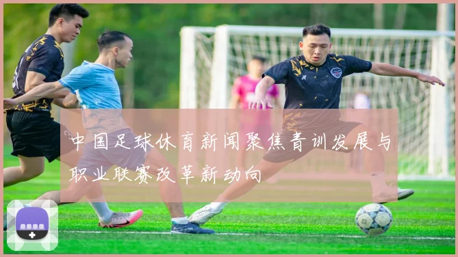 中国足球休育新闻聚焦青训发展与职业联赛改革新动向