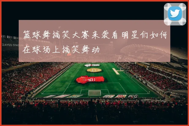 篮球舞搞笑大赛来袭看明星们如何在球场上搞笑舞动