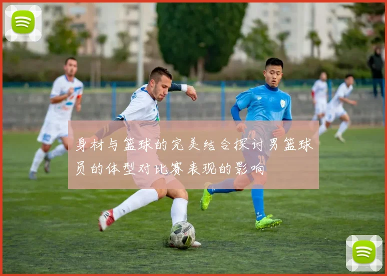 身材与篮球的完美结合探讨男篮球员的体型对比赛表现的影响