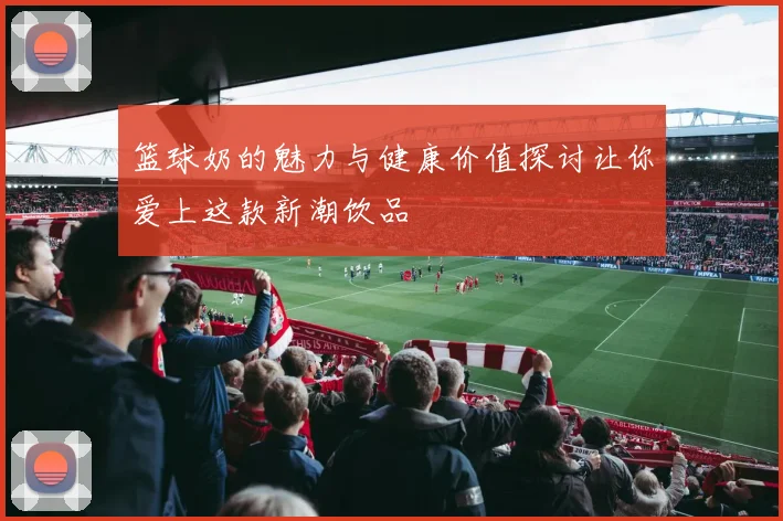 篮球奶的魅力与健康价值探讨让你爱上这款新潮饮品