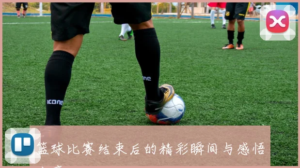 篮球比赛结束后的精彩瞬间与感悟分享