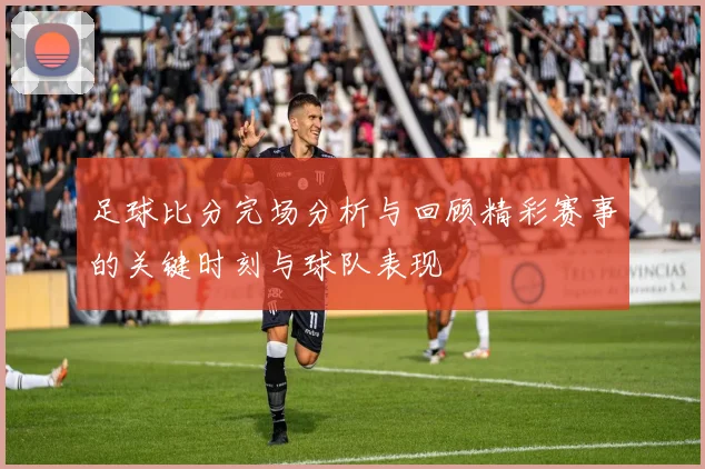 足球比分完场分析与回顾精彩赛事的关键时刻与球队表现