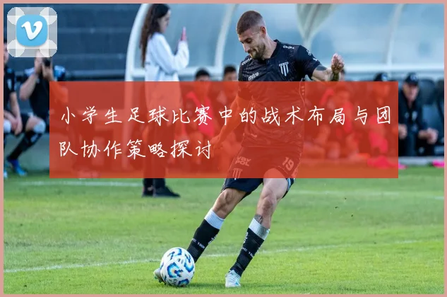 小学生足球比赛中的战术布局与团队协作策略探讨