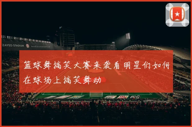 篮球舞搞笑大赛来袭看明星们如何在球场上搞笑舞动