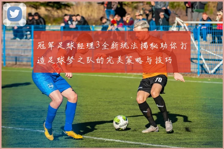 冠军足球经理3全新玩法揭秘助你打造足球梦之队的完美策略与技巧